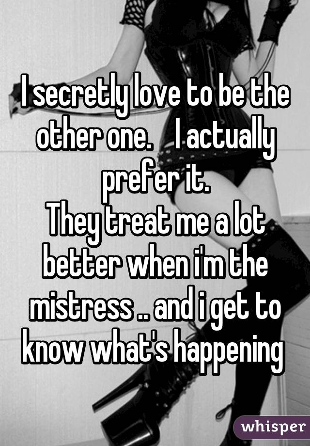 I secretly love to be the other one.    I actually prefer it.
They treat me a lot better when i'm the mistress .. and i get to know what's happening 