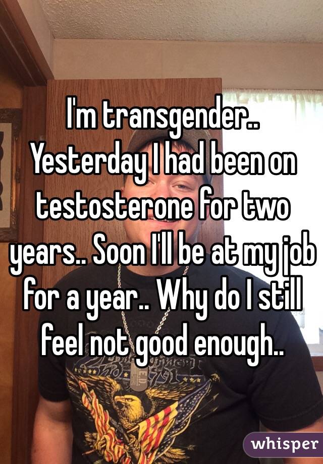 I'm transgender.. Yesterday I had been on testosterone for two years.. Soon I'll be at my job for a year.. Why do I still feel not good enough..