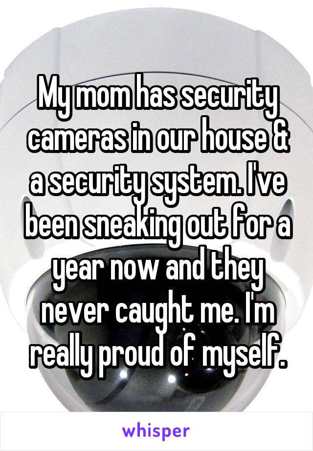 My mom has security cameras in our house & a security system. I've been sneaking out for a year now and they never caught me. I'm really proud of myself.