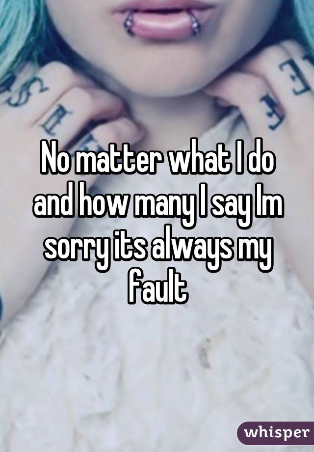 No matter what I do and how many I say Im sorry its always my fault