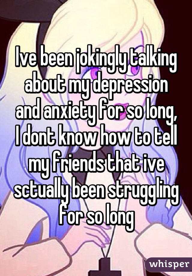 Ive been jokingly talking about my depression and anxiety for so long, I dont know how to tell my friends that ive sctually been struggling for so long