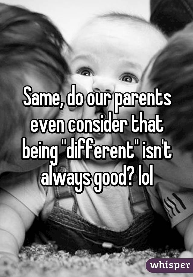 Same, do our parents even consider that being "different" isn't always good? lol