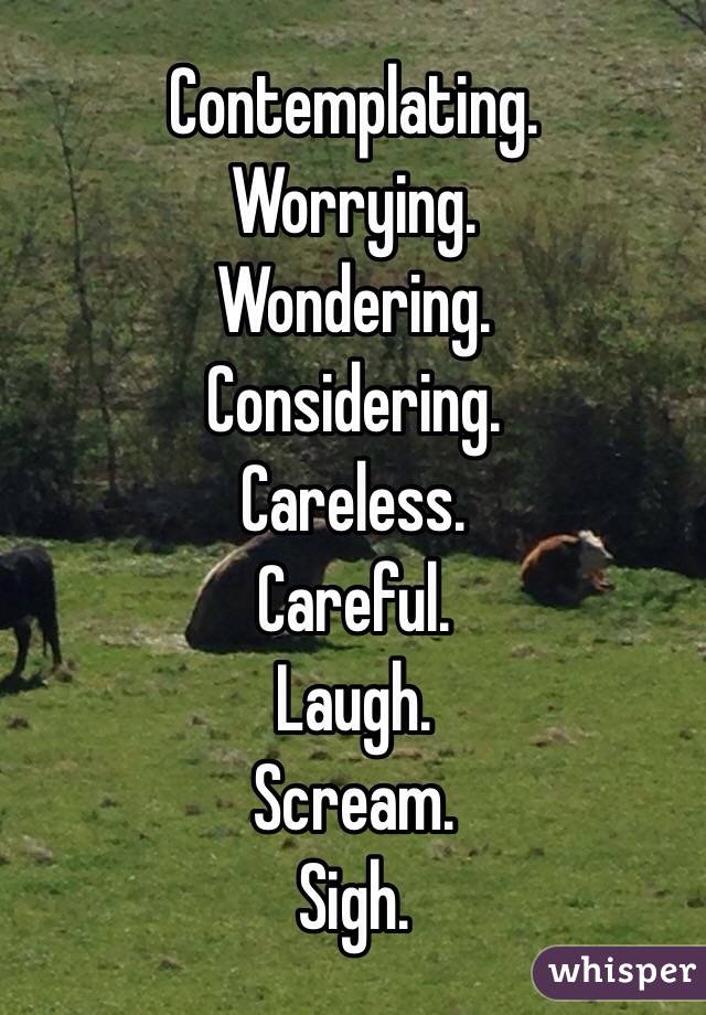 Contemplating. 
Worrying. 
Wondering. 
Considering. 
Careless. 
Careful. 
Laugh. 
Scream. 
Sigh. 