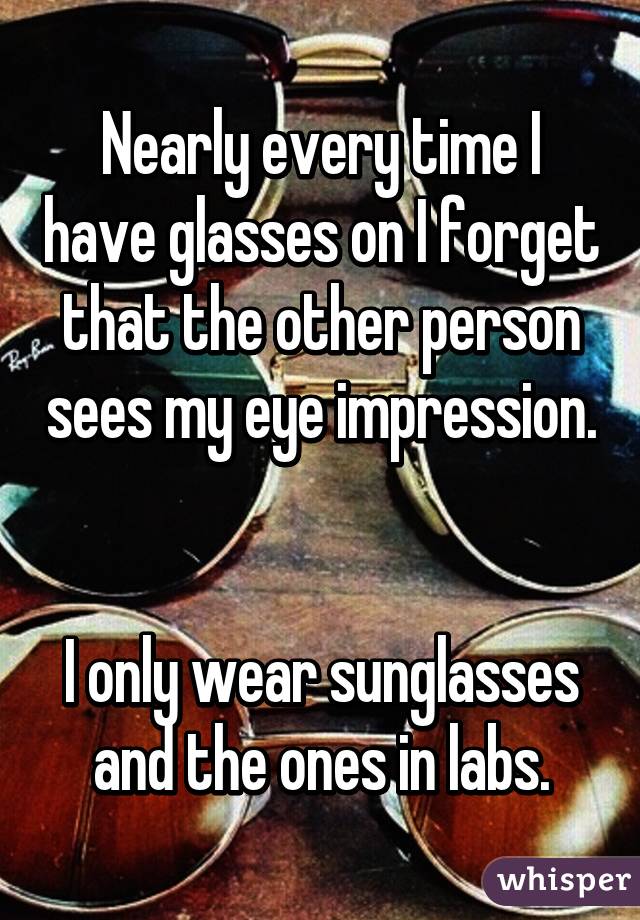 Nearly every time I have glasses on I forget that the other person sees my eye impression. 

I only wear sunglasses and the ones in labs.