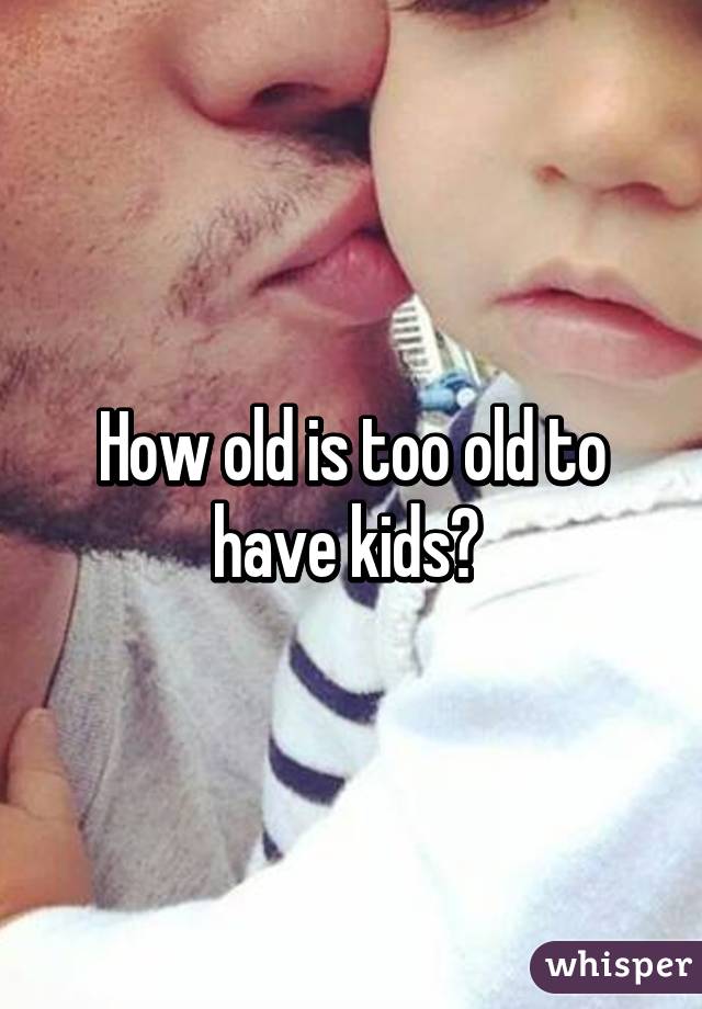 How old is too old to have kids? 