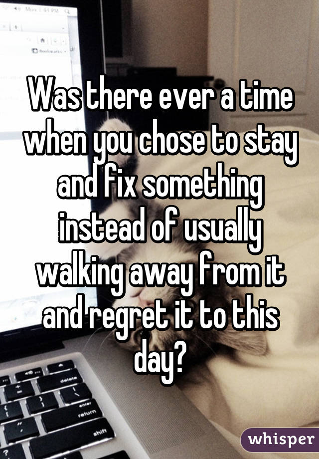 Was there ever a time when you chose to stay and fix something instead of usually walking away from it and regret it to this day?