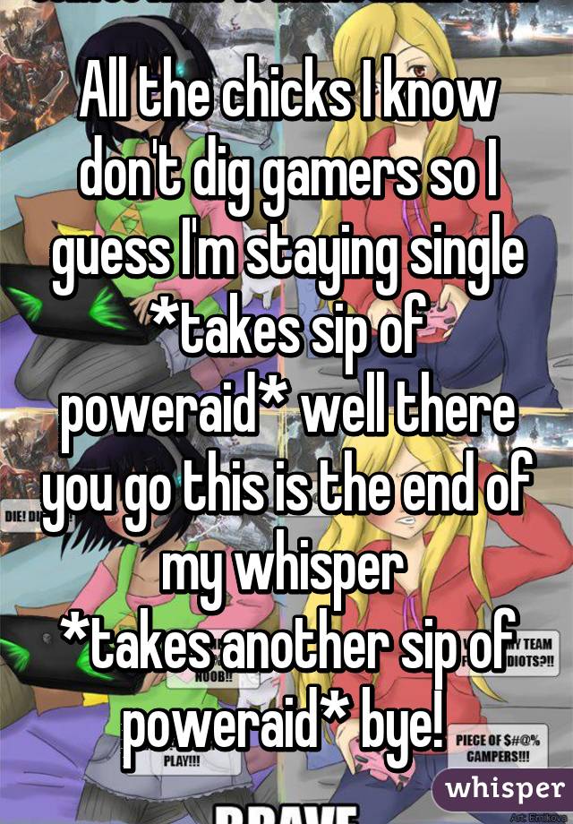 All the chicks I know don't dig gamers so I guess I'm staying single
*takes sip of poweraid* well there you go this is the end of my whisper 
*takes another sip of poweraid* bye! 