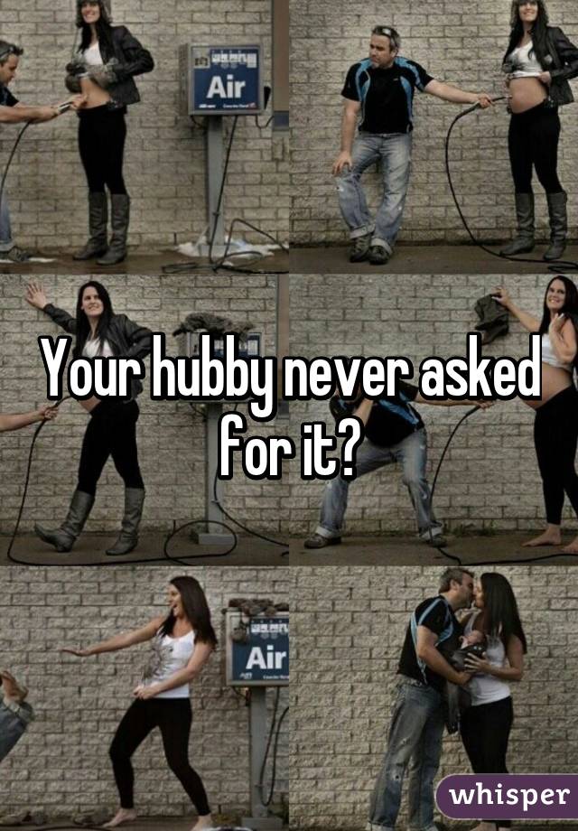 Your hubby never asked for it?