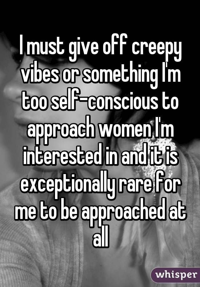 I must give off creepy vibes or something I'm too self-conscious to approach women I'm interested in and it is exceptionally rare for me to be approached at all