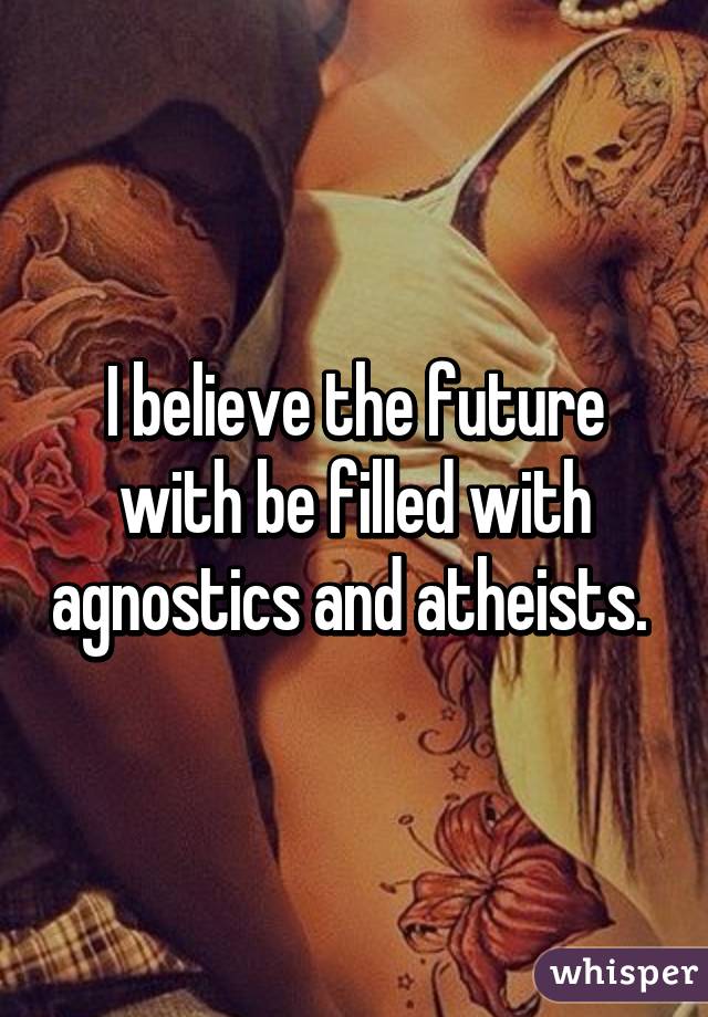 I believe the future with be filled with agnostics and atheists. 