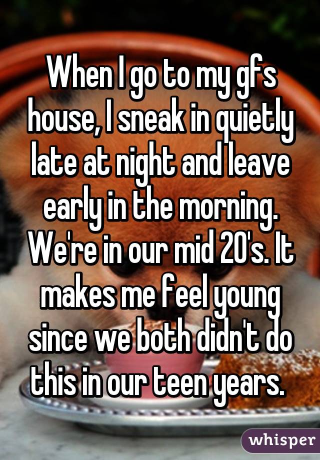 When I go to my gfs house, I sneak in quietly late at night and leave early in the morning. We're in our mid 20's. It makes me feel young since we both didn't do this in our teen years. 