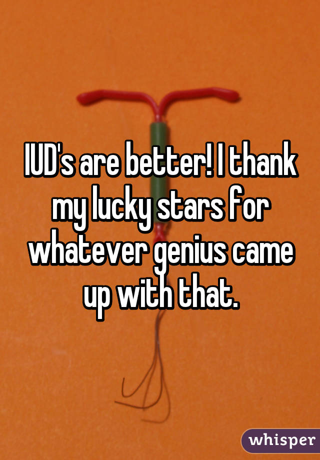 IUD's are better! I thank my lucky stars for whatever genius came up with that.