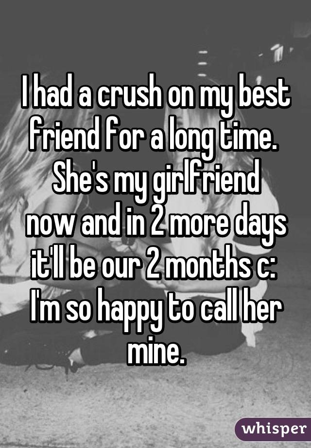 I had a crush on my best friend for a long time. 
She's my girlfriend now and in 2 more days it'll be our 2 months c: 
I'm so happy to call her mine.