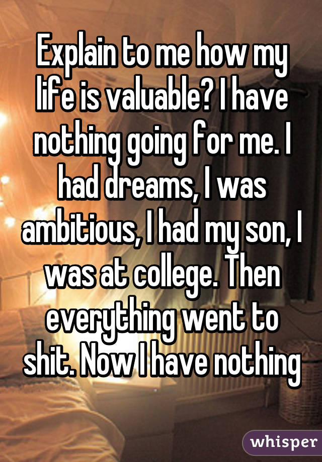 Explain to me how my life is valuable? I have nothing going for me. I had dreams, I was ambitious, I had my son, I was at college. Then everything went to shit. Now I have nothing 