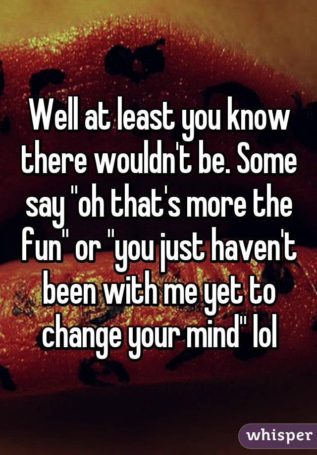 Well at least you know there wouldn't be. Some say "oh that's more the fun" or "you just haven't been with me yet to change your mind" lol