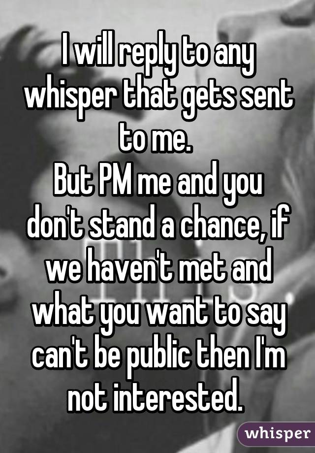 I will reply to any whisper that gets sent to me. 
But PM me and you don't stand a chance, if we haven't met and what you want to say can't be public then I'm not interested. 