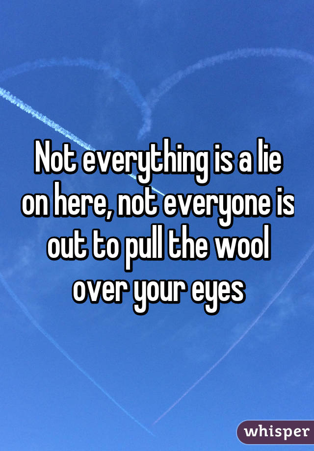 Not everything is a lie on here, not everyone is out to pull the wool over your eyes