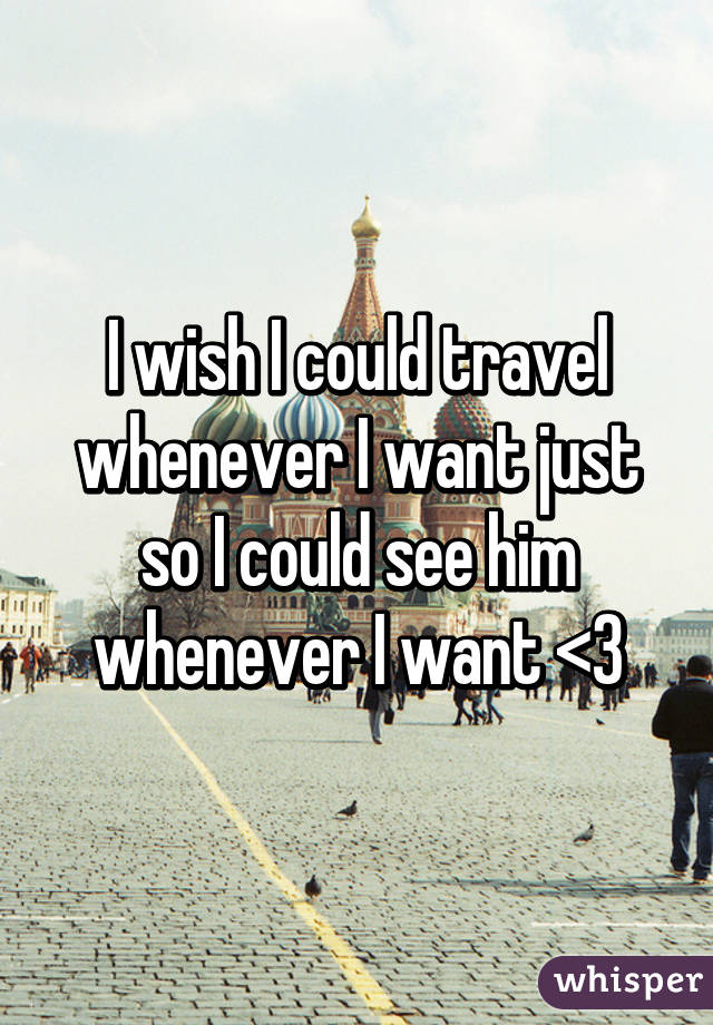 I wish I could travel whenever I want just so I could see him whenever I want <3