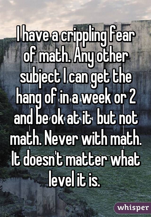 I have a crippling fear of math. Any other subject I can get the hang of in a week or 2 and be ok at it  but not math. Never with math. It doesn't matter what level it is. 