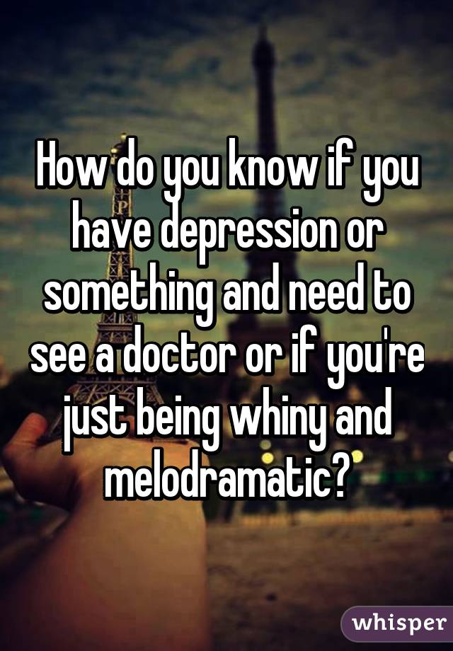 How do you know if you have depression or something and need to see a doctor or if you're just being whiny and melodramatic?