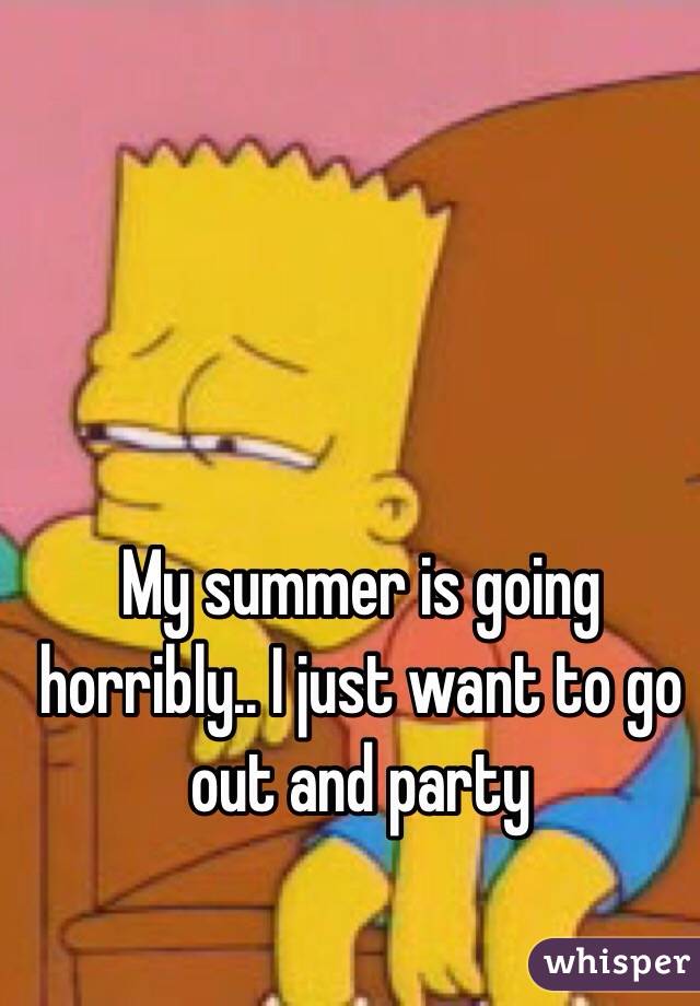 My summer is going horribly.. I just want to go out and party