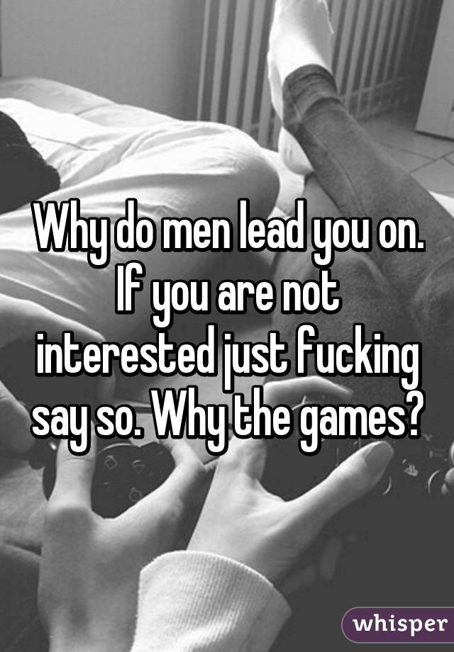 Why do men lead you on. If you are not interested just fucking say so. Why the games?