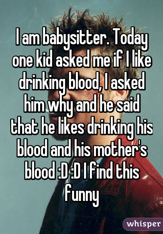 I am babysitter. Today one kid asked me if I like drinking blood, I asked him why and he said that he likes drinking his blood and his mother's blood :D :D I find this funny