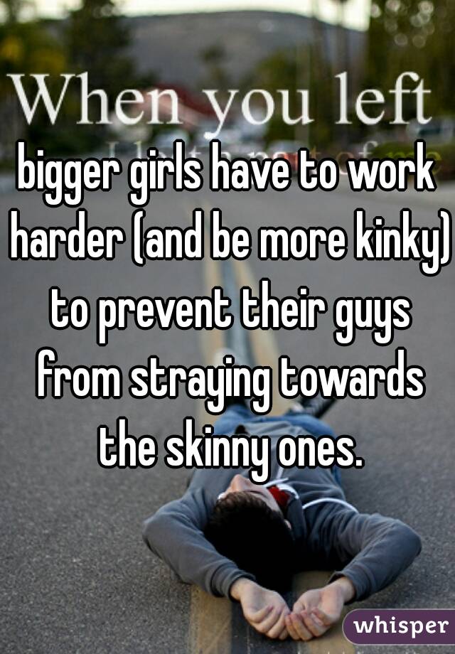 bigger girls have to work harder (and be more kinky) to prevent their guys from straying towards the skinny ones.