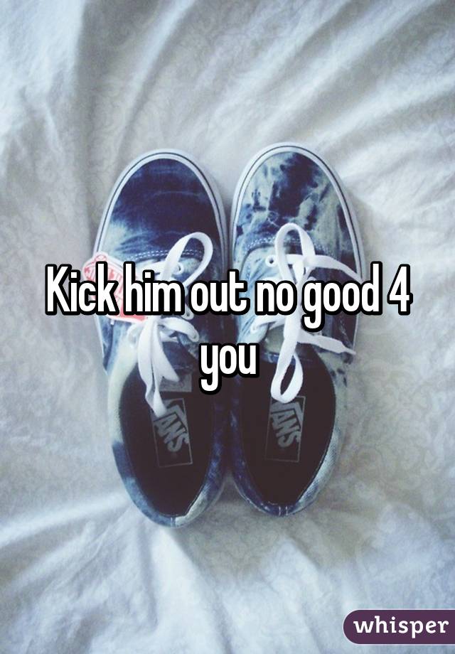 Kick him out no good 4 you