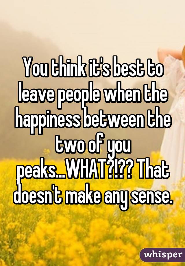 You think it's best to leave people when the happiness between the two of you peaks...WHAT?!?? That doesn't make any sense.