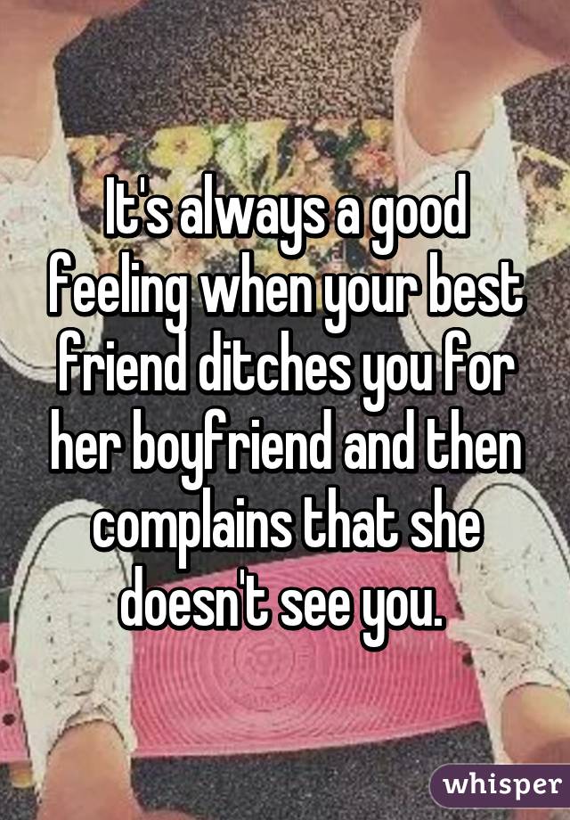 It's always a good feeling when your best friend ditches you for her boyfriend and then complains that she doesn't see you. 