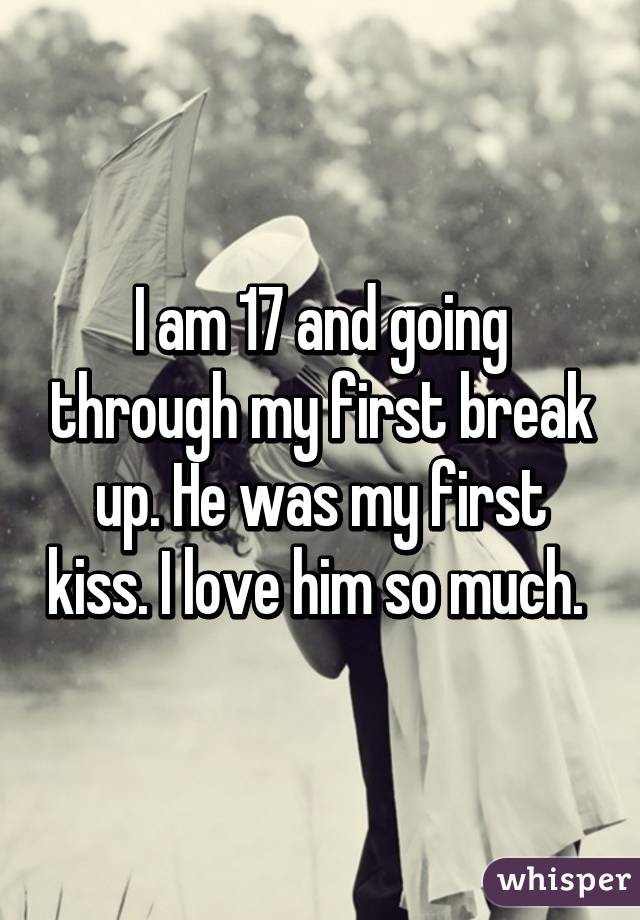 I am 17 and going through my first break up. He was my first kiss. I love him so much. 