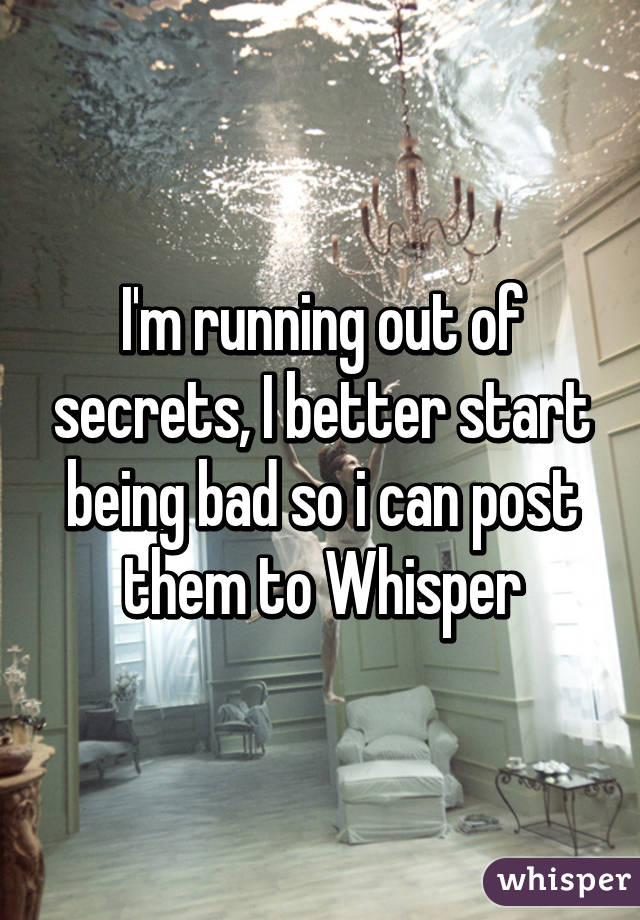 I'm running out of secrets, I better start being bad so i can post them to Whisper