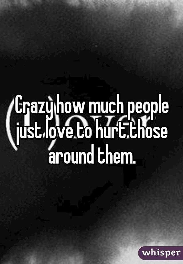 Crazy how much people just love to hurt those around them.