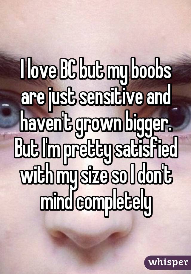 I love BC but my boobs are just sensitive and haven't grown bigger. But I'm pretty satisfied with my size so I don't mind completely