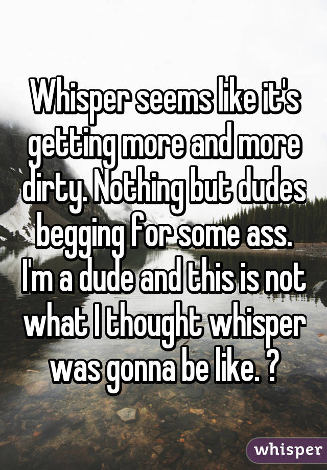 Whisper seems like it's getting more and more dirty. Nothing but dudes begging for some ass. I'm a dude and this is not what I thought whisper was gonna be like. 😑