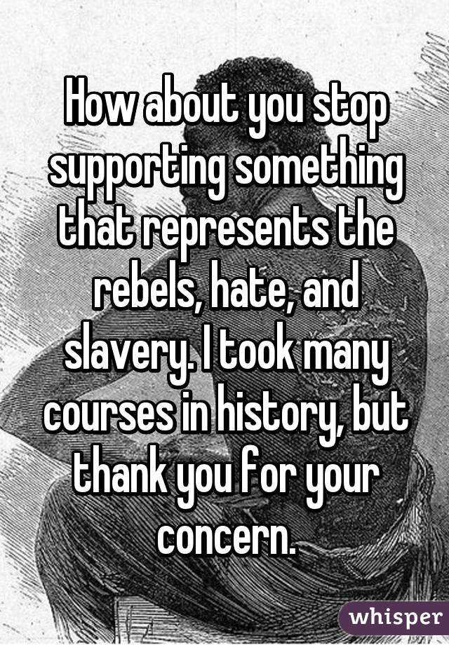 How about you stop supporting something that represents the rebels, hate, and slavery. I took many courses in history, but thank you for your concern.