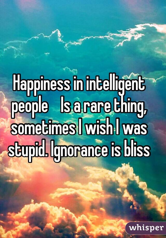 Happiness in intelligent people    Is a rare thing, sometimes I wish I was stupid. Ignorance is bliss