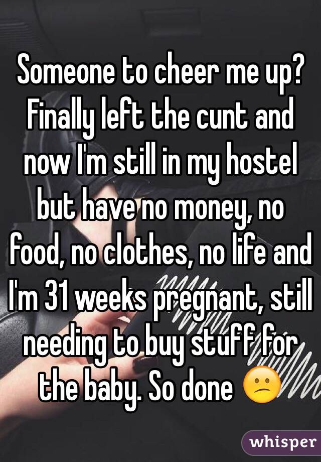 Someone to cheer me up? Finally left the cunt and now I'm still in my hostel but have no money, no food, no clothes, no life and I'm 31 weeks pregnant, still needing to buy stuff for the baby. So done 😕