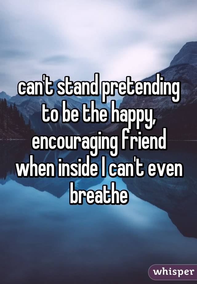 can't stand pretending to be the happy, encouraging friend when inside I can't even breathe