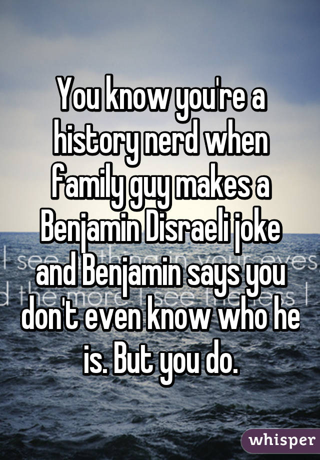 You know you're a history nerd when family guy makes a Benjamin Disraeli joke and Benjamin says you don't even know who he is. But you do.