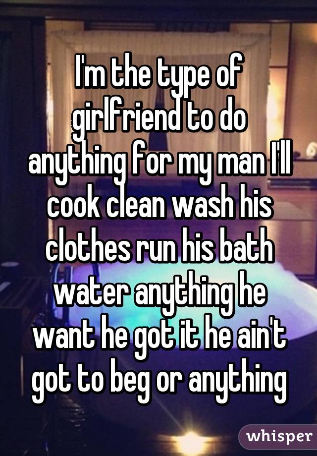 I'm the type of girlfriend to do anything for my man I'll cook clean wash his clothes run his bath water anything he want he got it he ain't got to beg or anything