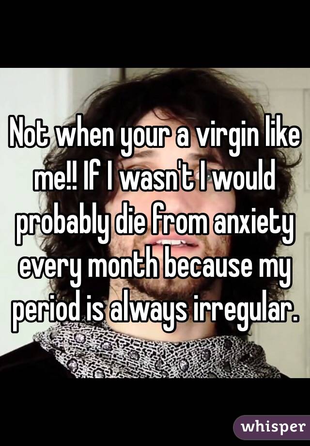 Not when your a virgin like me!! If I wasn't I would probably die from anxiety every month because my period is always irregular. 