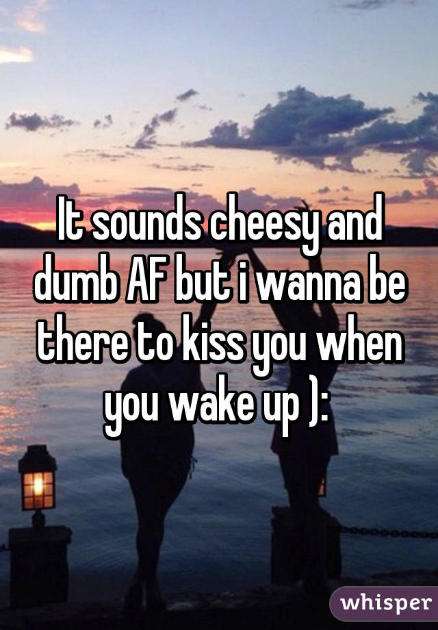 It sounds cheesy and dumb AF but i wanna be there to kiss you when you wake up ): 