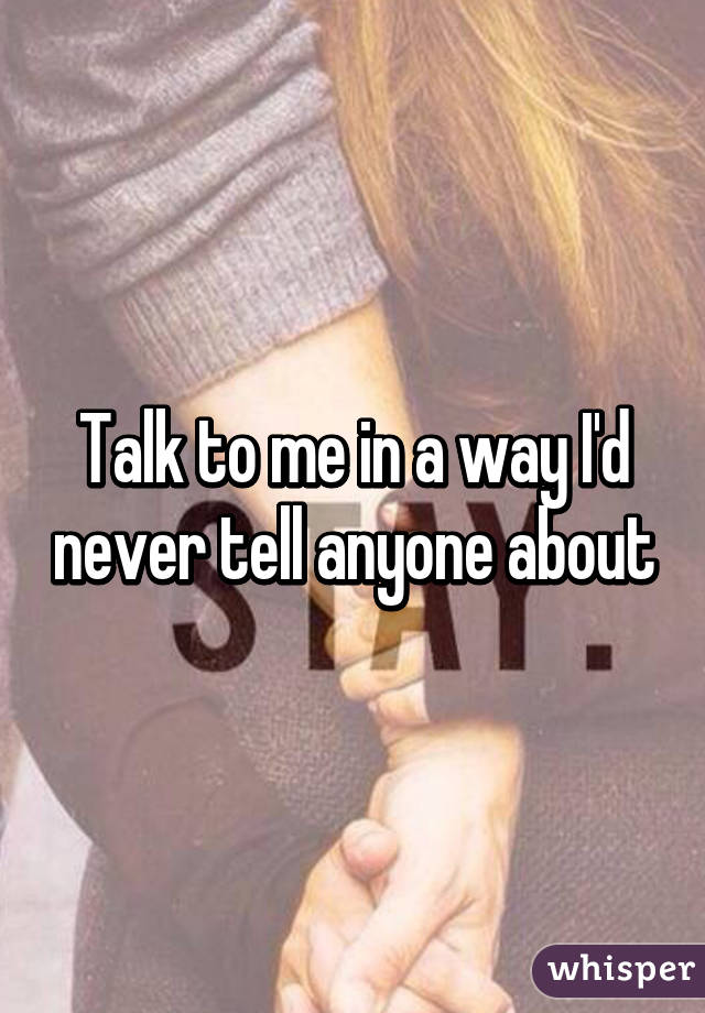 Talk to me in a way I'd never tell anyone about