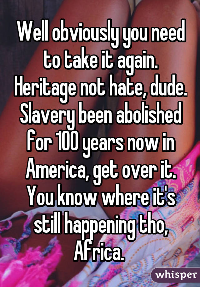 Well obviously you need to take it again. Heritage not hate, dude. Slavery been abolished for 100 years now in America, get over it. You know where it's still happening tho, Africa. 