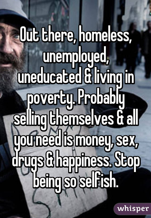 Out there, homeless, unemployed, uneducated & living in poverty. Probably selling themselves & all you need is money, sex, drugs & happiness. Stop being so selfish.