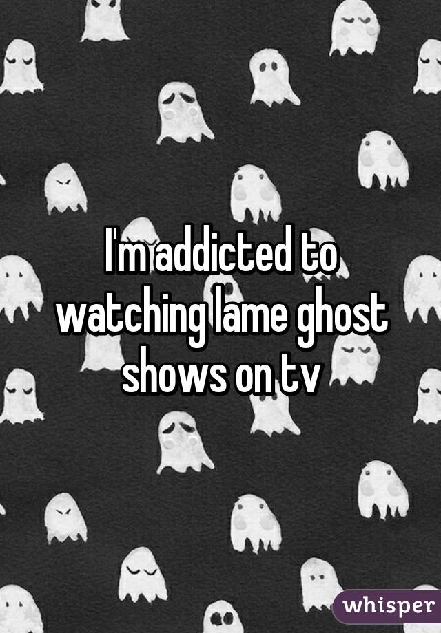 I'm addicted to watching lame ghost shows on tv