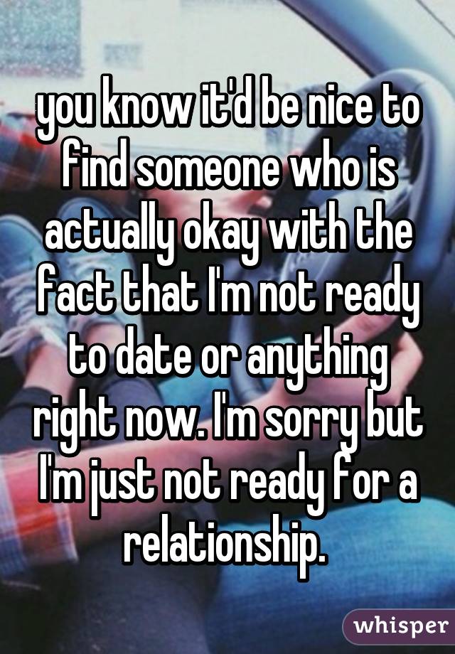 you know it'd be nice to find someone who is actually okay with the fact that I'm not ready to date or anything right now. I'm sorry but I'm just not ready for a relationship. 