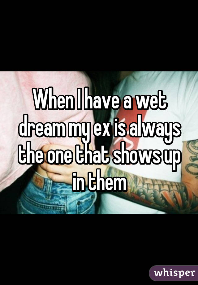 When I have a wet dream my ex is always the one that shows up in them